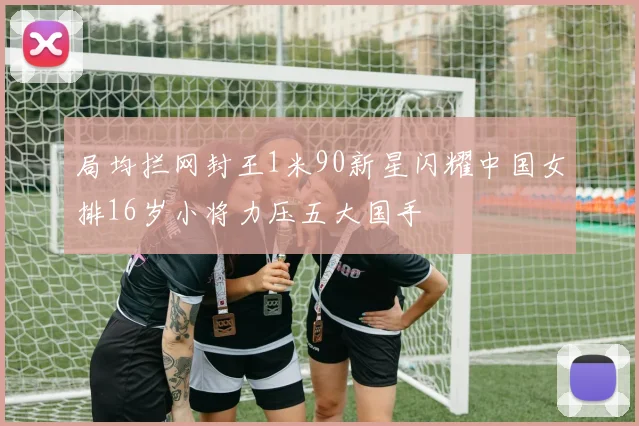 局均拦网封王1米90新星闪耀中国女排16岁小将力压五大国手