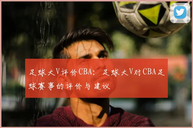 足球大V评价CBA:足球大V对CBA足球赛事的评价与建议
