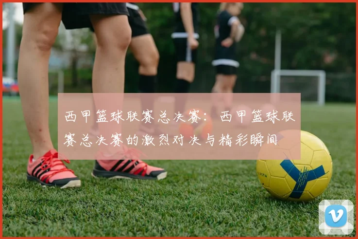 西甲篮球联赛总决赛:西甲篮球联赛总决赛的激烈对决与精彩瞬间